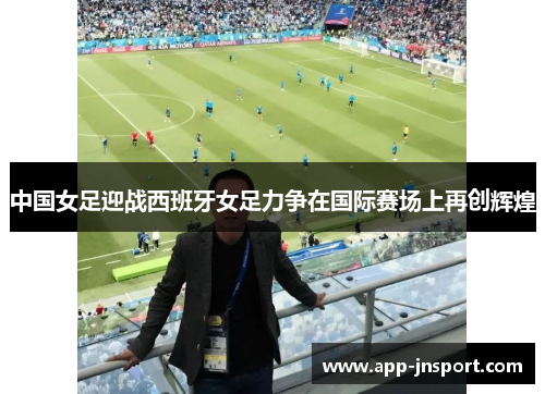 中国女足迎战西班牙女足力争在国际赛场上再创辉煌